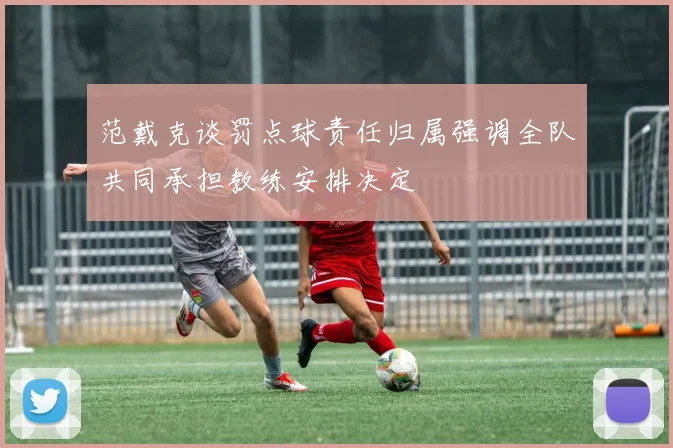 范戴克谈罚点球责任归属强调全队共同承担教练安排决定