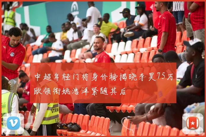中超年轻门将身价榜揭晓李昊75万欧领衔姚浩洋紧随其后