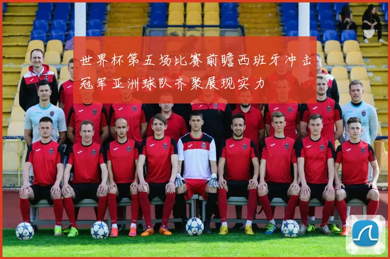 世界杯第五场比赛前瞻西班牙冲击冠军亚洲球队齐聚展现实力
