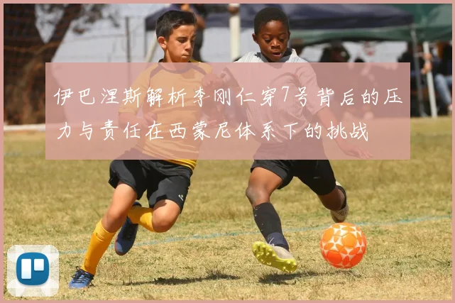 伊巴涅斯解析李刚仁穿7号背后的压力与责任在西蒙尼体系下的挑战