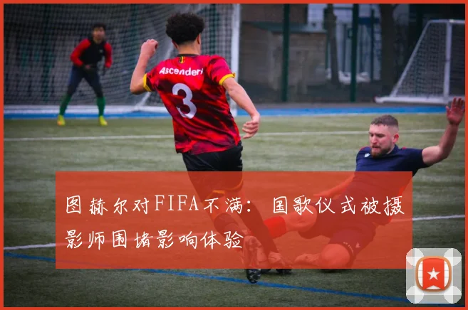 图赫尔对FIFA不满：国歌仪式被摄影师围堵影响体验