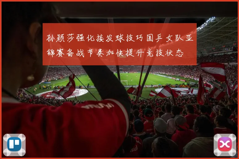 孙颖莎强化接发球技巧国乒女队亚锦赛备战节奏加快提升竞技状态