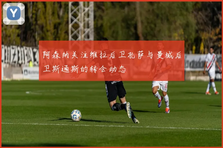 阿森纳关注维拉后卫孔萨与曼城后卫斯通斯的转会动态